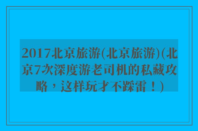 2017北京旅游(北京旅游)(北京7次深度游老司机的私藏攻略，这样玩才不踩雷！)