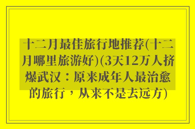 十二月最佳旅行地推荐(十二月哪里旅游好)(3天12万人挤爆武汉：原来成年人最治愈的旅行，从来不是去远方)