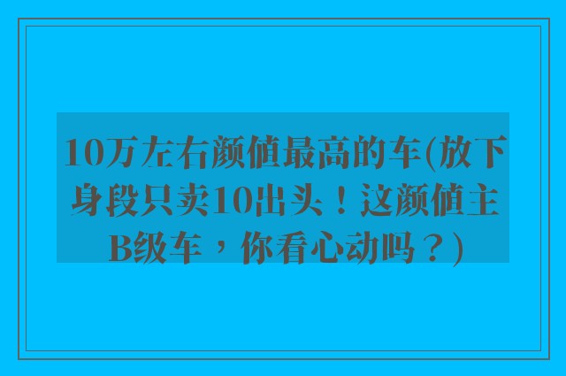 10万左右颜值最高的车(放下身段只卖10出头！这颜值主B级车，你看心动吗？)