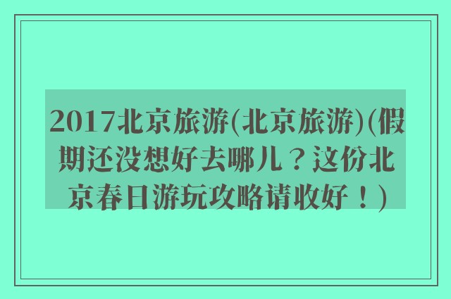 2017北京旅游(北京旅游)(假期还没想好去哪儿？这份北京春日游玩攻略请收好！)