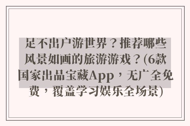 足不出户游世界？推荐哪些风景如画的旅游游戏？(6款国家出品宝藏App，无广全免费，覆盖学习娱乐全场景)