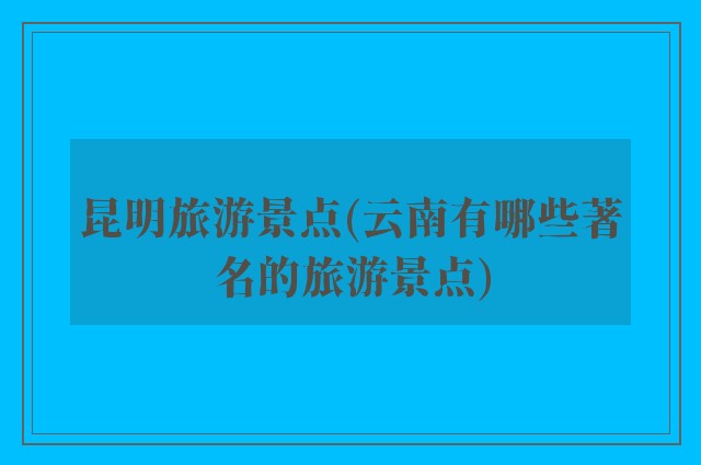 昆明旅游景点(云南有哪些著名的旅游景点)