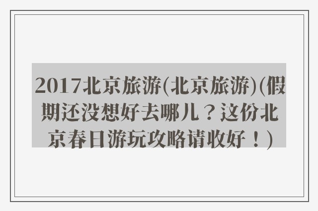 2017北京旅游(北京旅游)(假期还没想好去哪儿？这份北京春日游玩攻略请收好！)