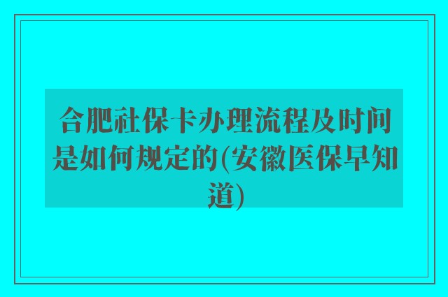 合肥社保卡办理流程及时间是如何规定的(安徽医保早知道)