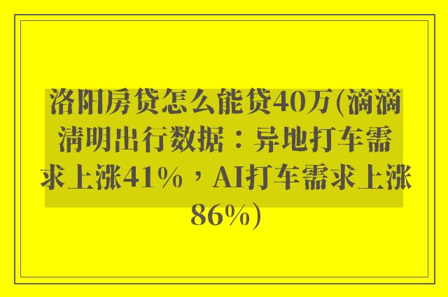 洛阳房贷怎么能贷40万(滴滴清明出行数据：异地打车需求上涨41%，AI打车需求上涨86%)