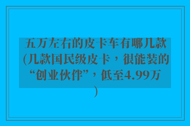 五万左右的皮卡车有哪几款(几款国民级皮卡，很能装的“创业伙伴”，低至4.99万)