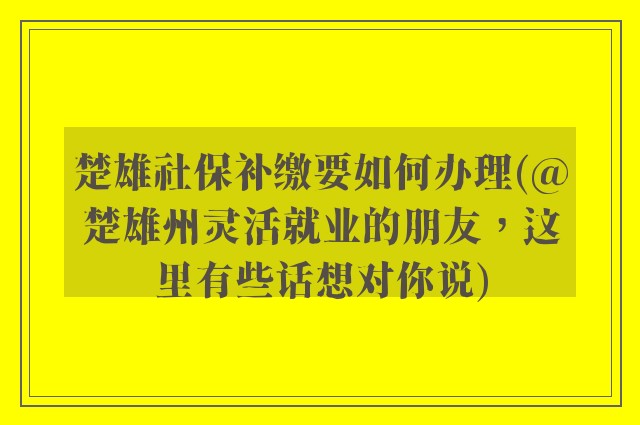 楚雄社保补缴要如何办理(@楚雄州灵活就业的朋友，这里有些话想对你说)