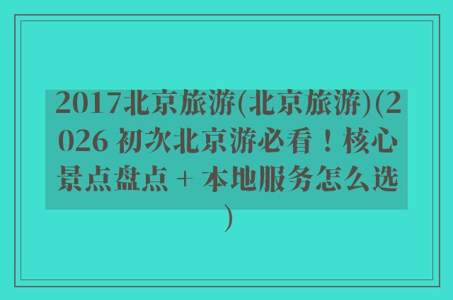 2017北京旅游(北京旅游)(2026 初次北京游必看！核心景点盘点 + 本地服务怎么选)