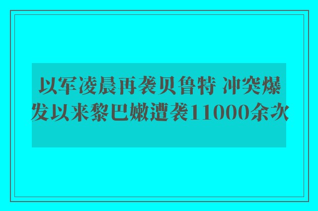 以军凌晨再袭贝鲁特 冲突爆发以来黎巴嫩遭袭11000余次